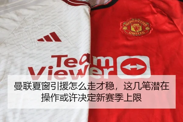 曼联夏窗引援怎么走才稳，这几笔潜在操作或许决定新赛季上限