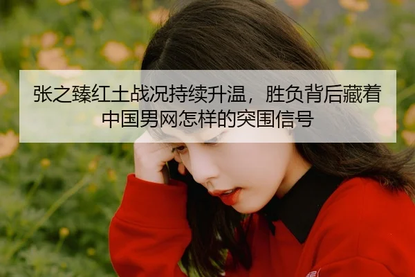张之臻红土战况持续升温，胜负背后藏着中国男网怎样的突围信号